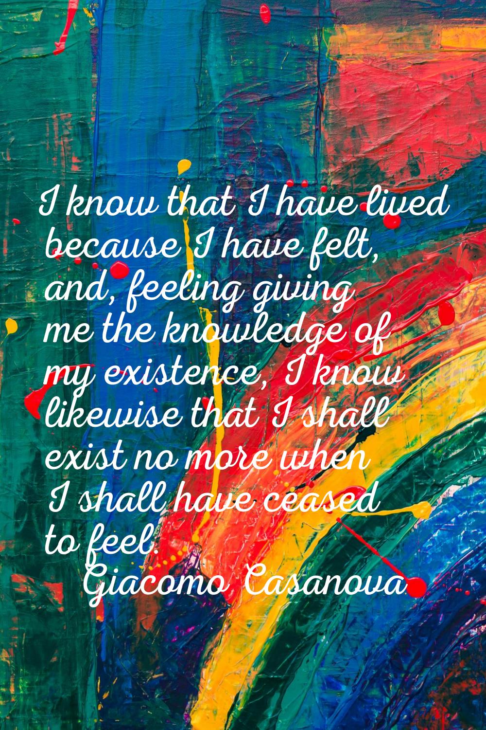 I know that I have lived because I have felt, and, feeling giving me the knowledge of my existence,