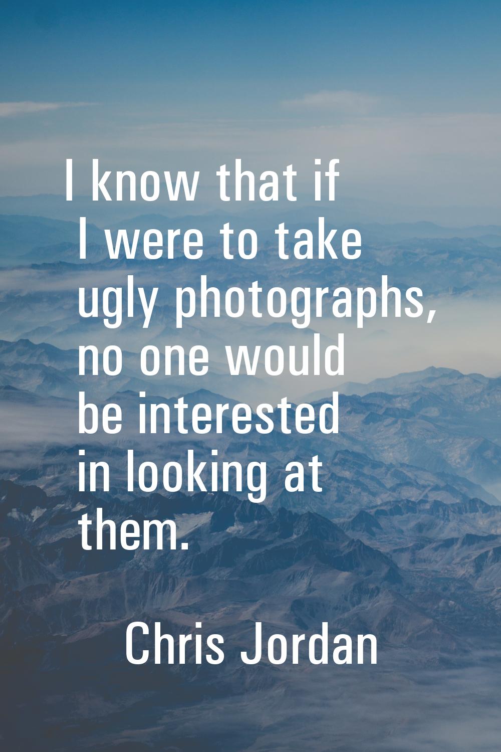 I know that if I were to take ugly photographs, no one would be interested in looking at them.