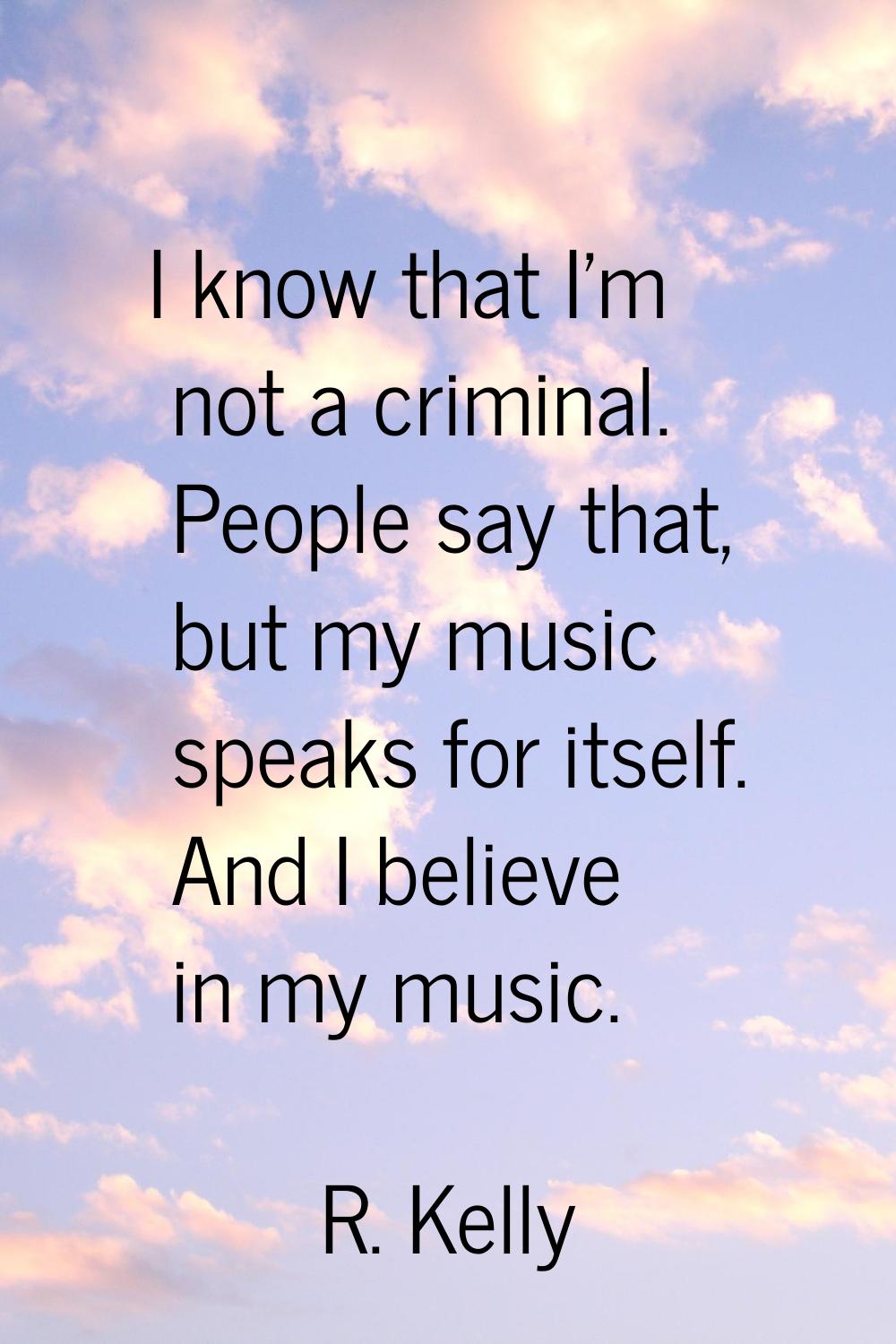 I know that I'm not a criminal. People say that, but my music speaks for itself. And I believe in m