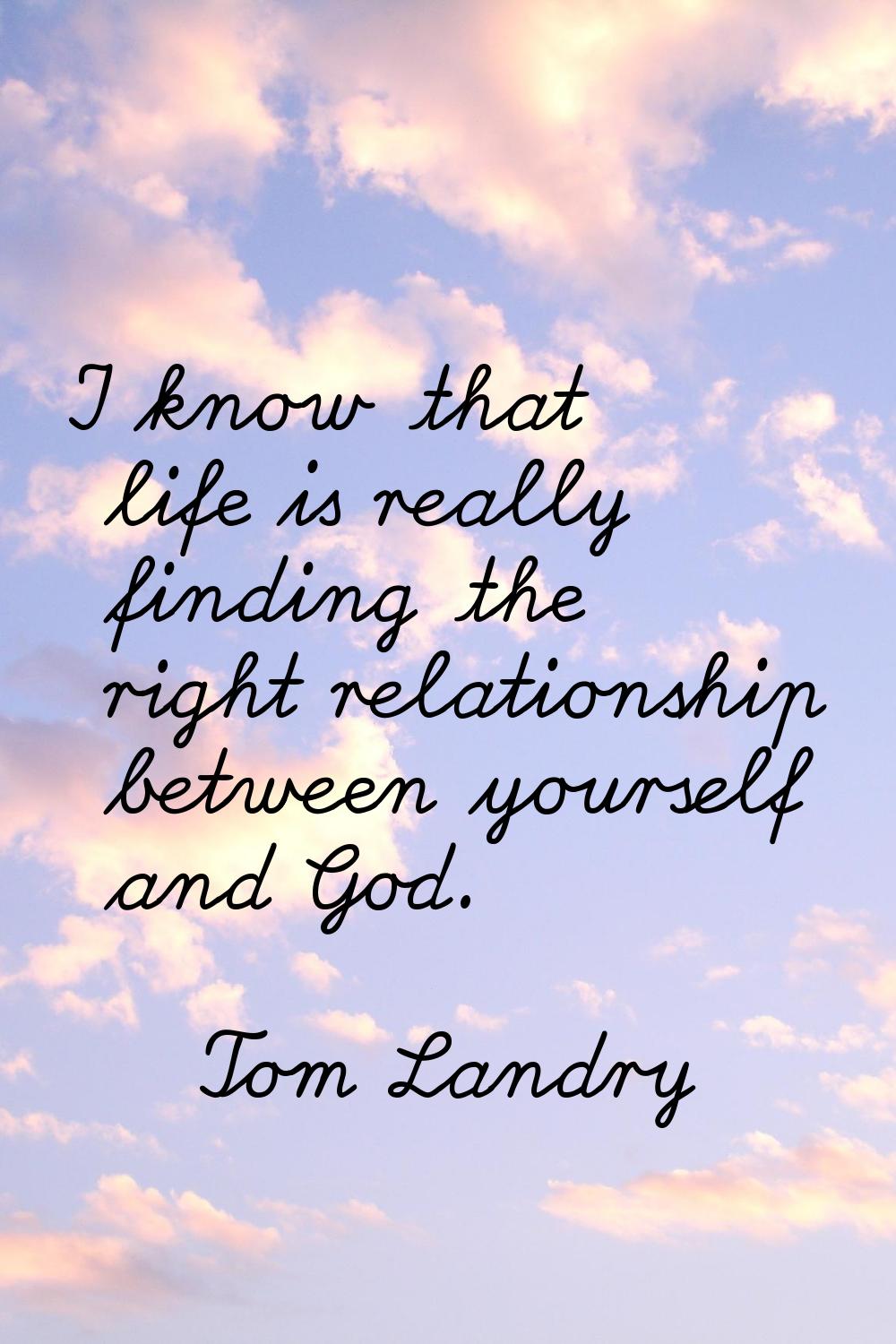 I know that life is really finding the right relationship between yourself and God.