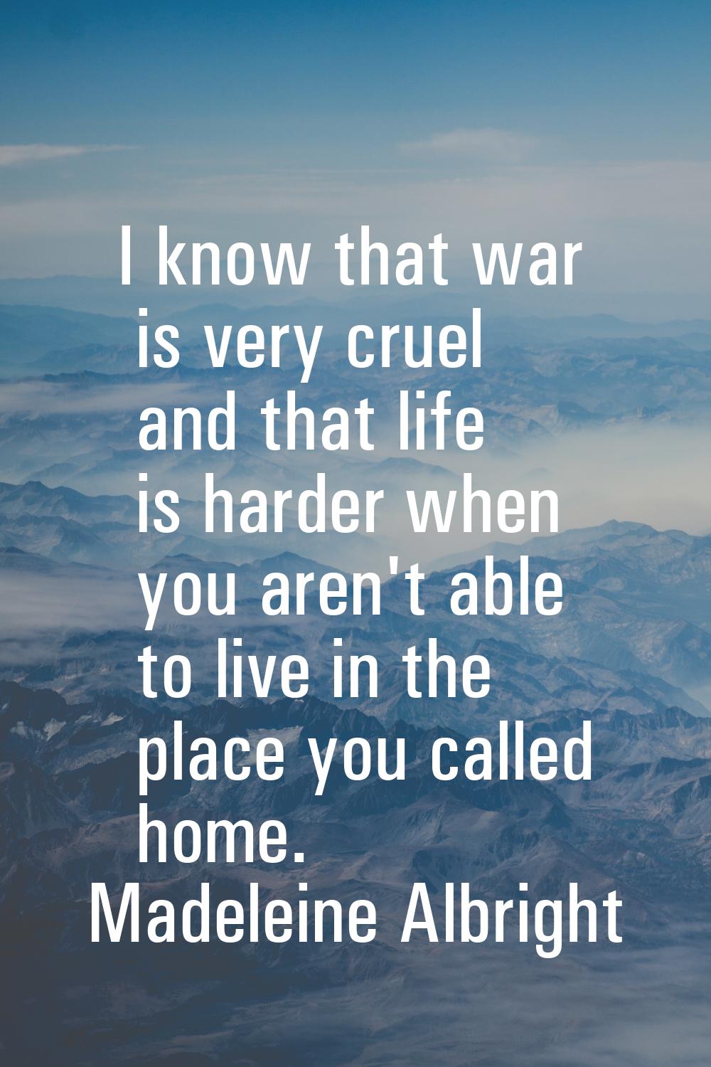 I know that war is very cruel and that life is harder when you aren't able to live in the place you