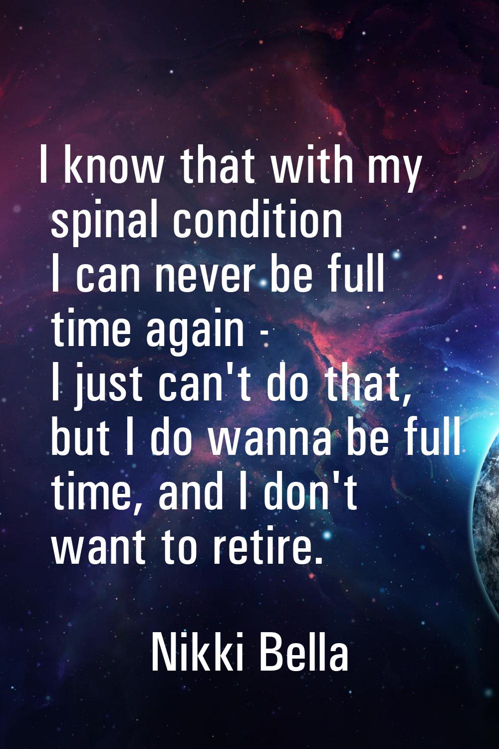 I know that with my spinal condition I can never be full time again - I just can't do that, but I d