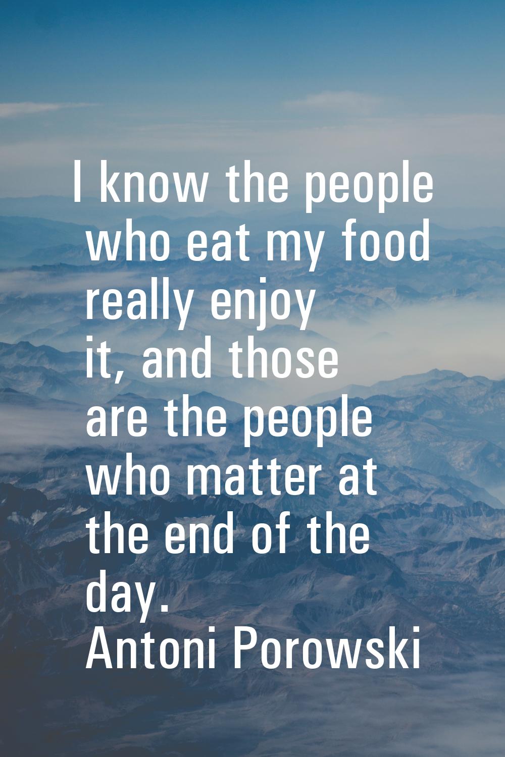 I know the people who eat my food really enjoy it, and those are the people who matter at the end o