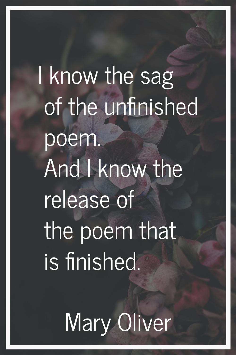 I know the sag of the unfinished poem. And I know the release of the poem that is finished.