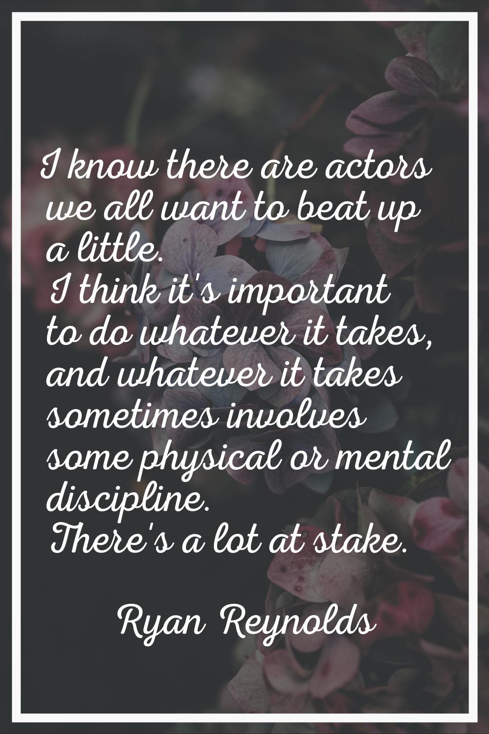 I know there are actors we all want to beat up a little. I think it's important to do whatever it t