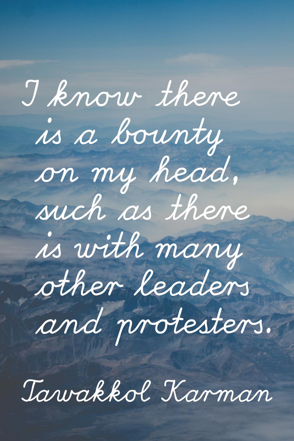 I know there is a bounty on my head, such as there is with many other leaders and protesters.