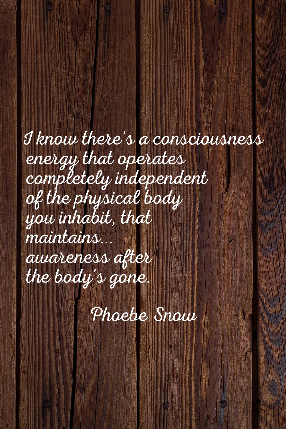 I know there's a consciousness energy that operates completely independent of the physical body you