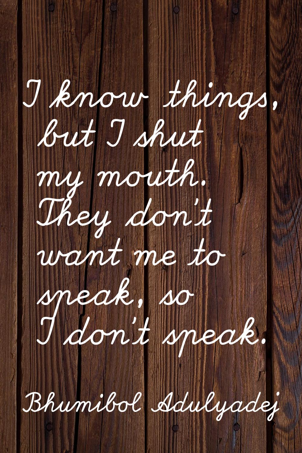 I know things, but I shut my mouth. They don't want me to speak, so I don't speak.