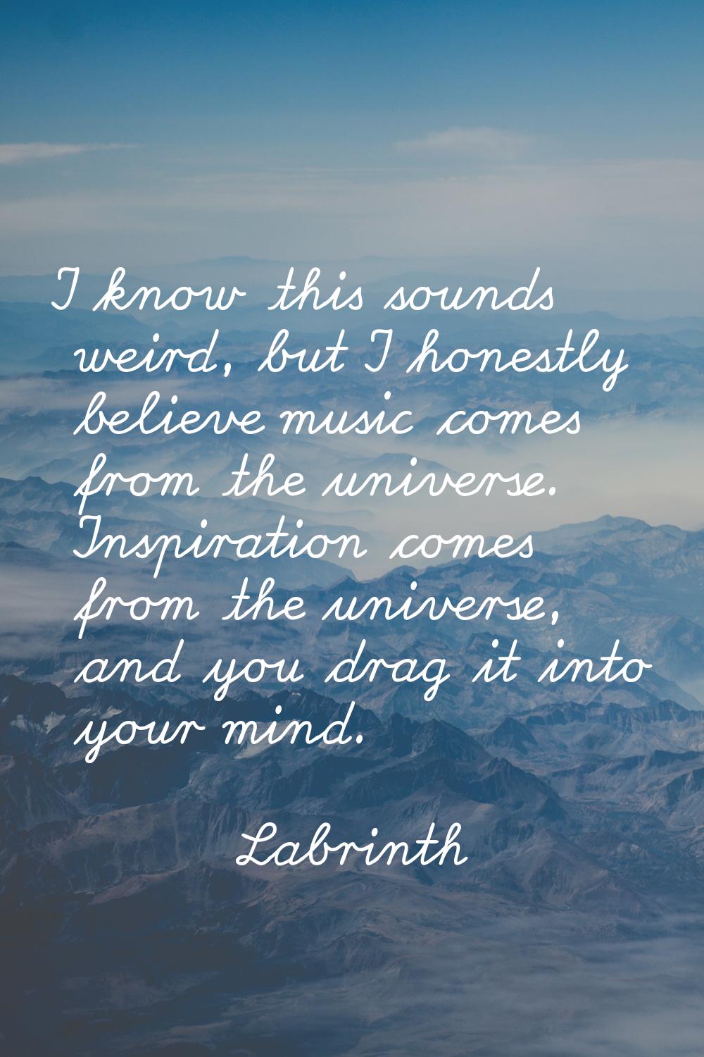 I know this sounds weird, but I honestly believe music comes from the universe. Inspiration comes f
