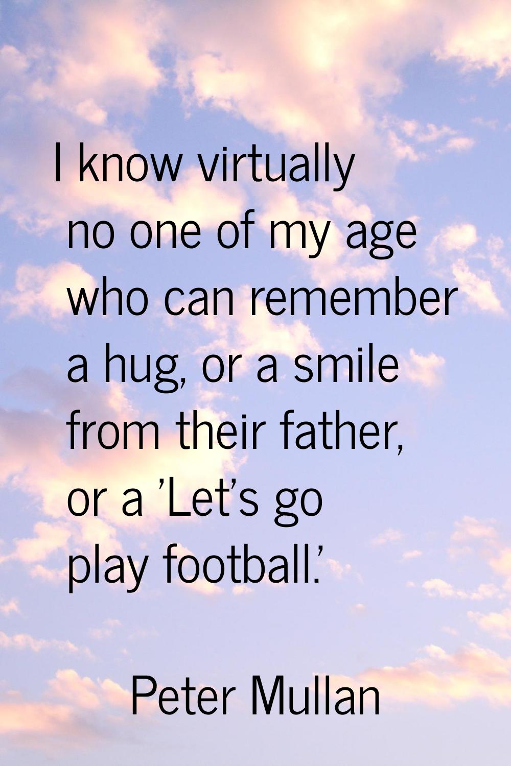 I know virtually no one of my age who can remember a hug, or a smile from their father, or a 'Let's
