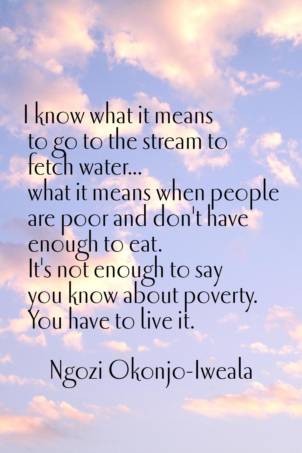 I know what it means to go to the stream to fetch water... what it means when people are poor and d