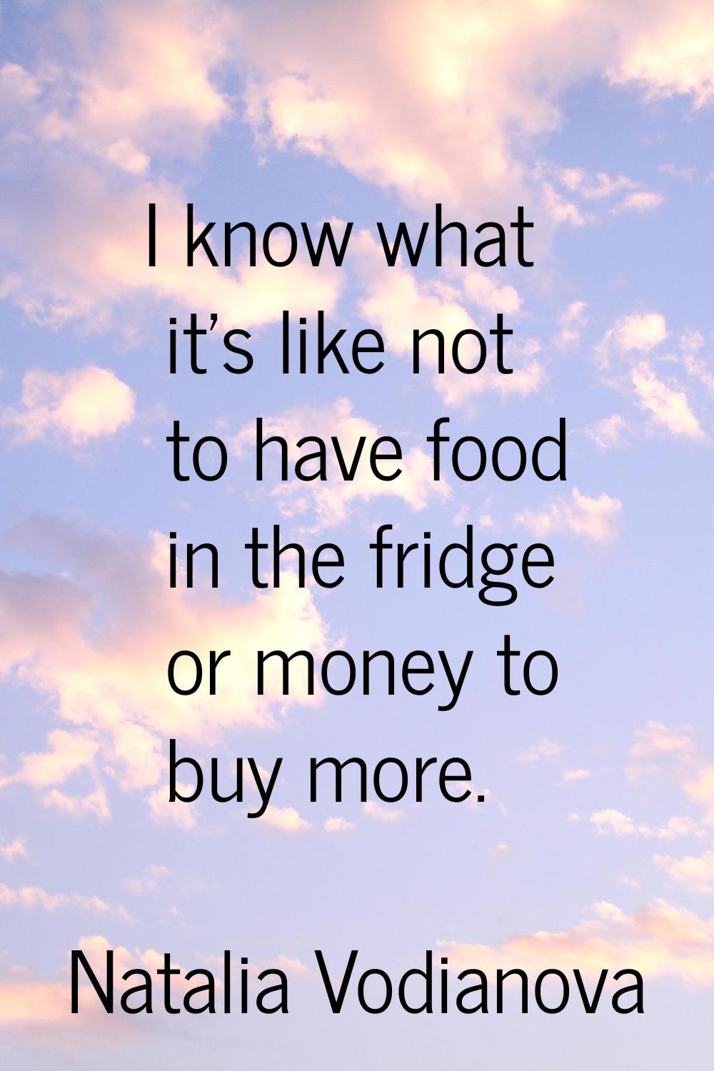 I know what it's like not to have food in the fridge or money to buy more.