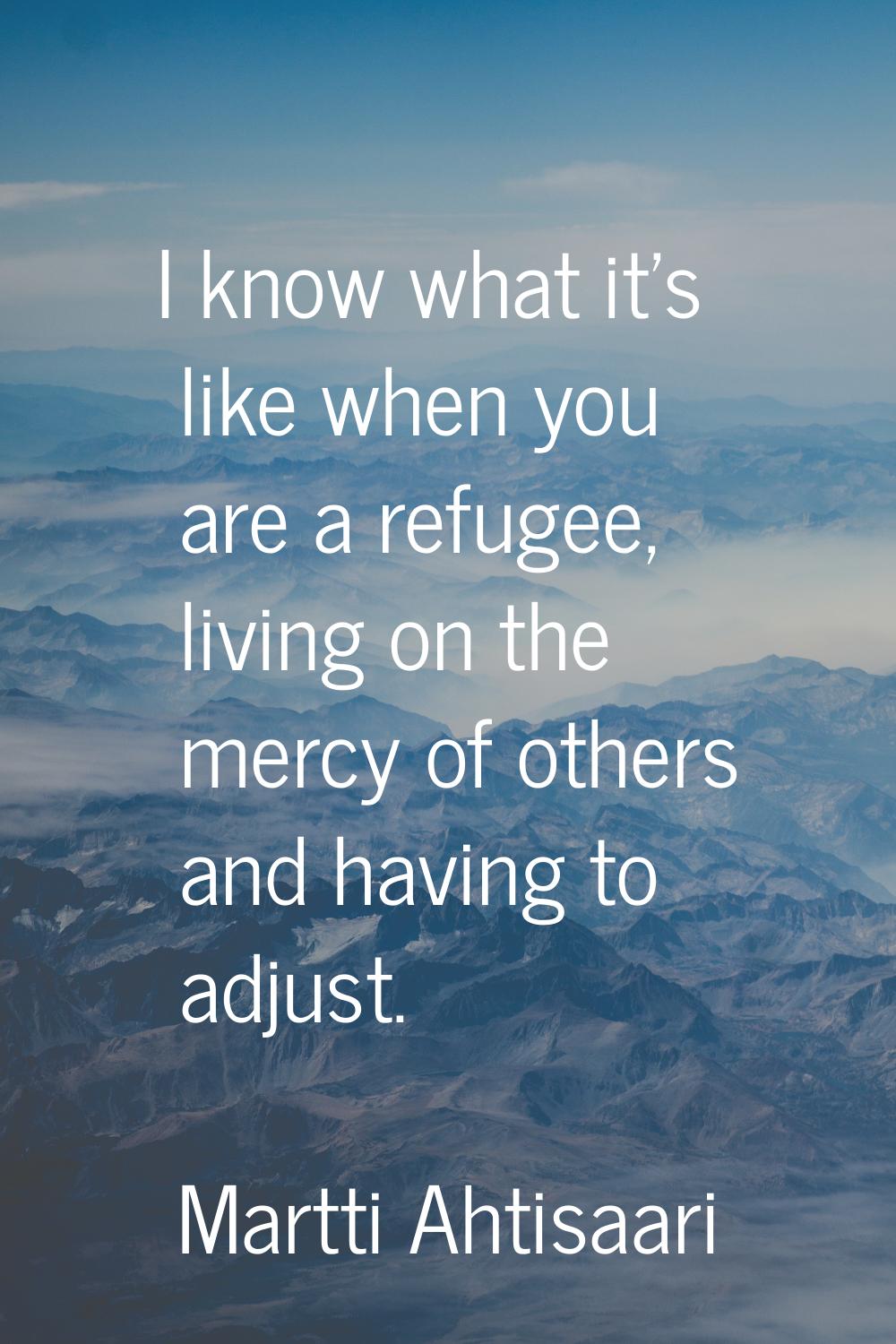 I know what it's like when you are a refugee, living on the mercy of others and having to adjust.
