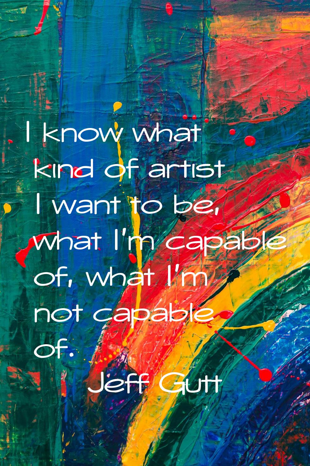 I know what kind of artist I want to be, what I'm capable of, what I'm not capable of.