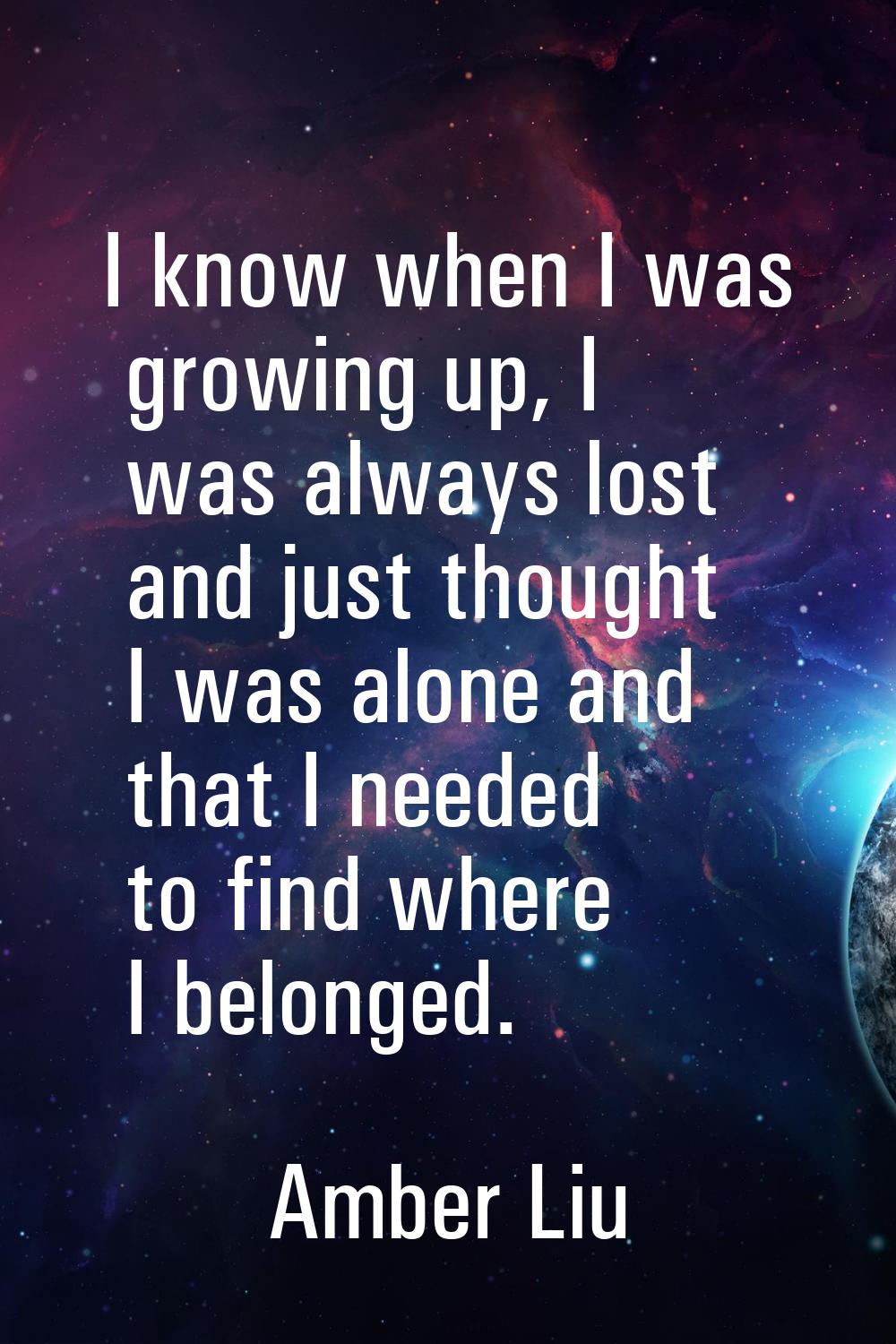 I know when I was growing up, I was always lost and just thought I was alone and that I needed to f