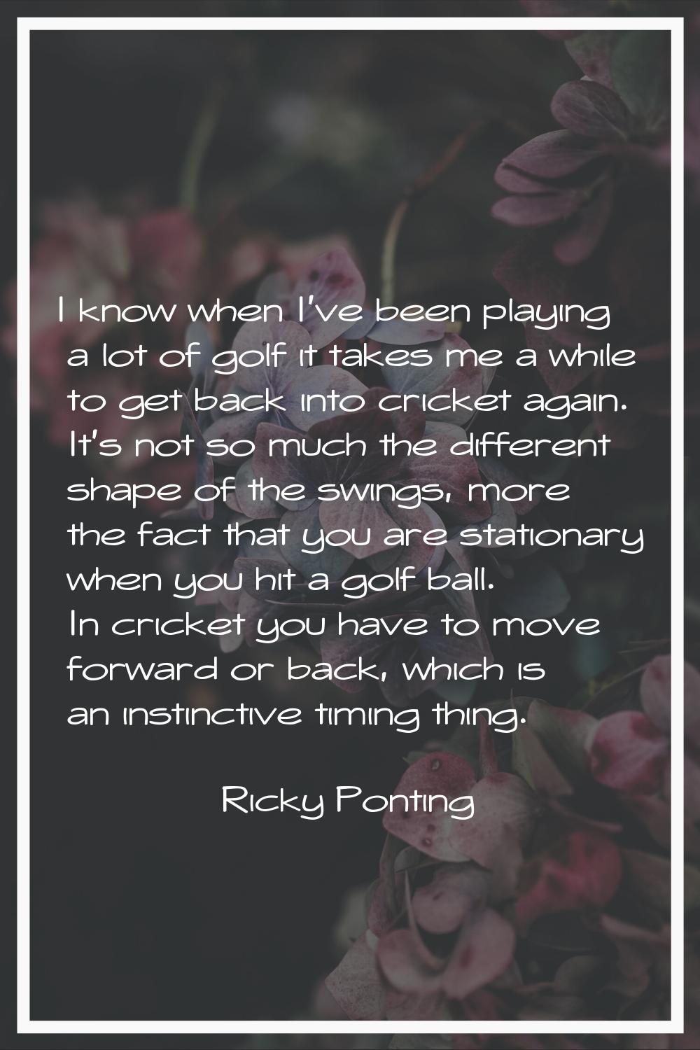 I know when I've been playing a lot of golf it takes me a while to get back into cricket again. It'