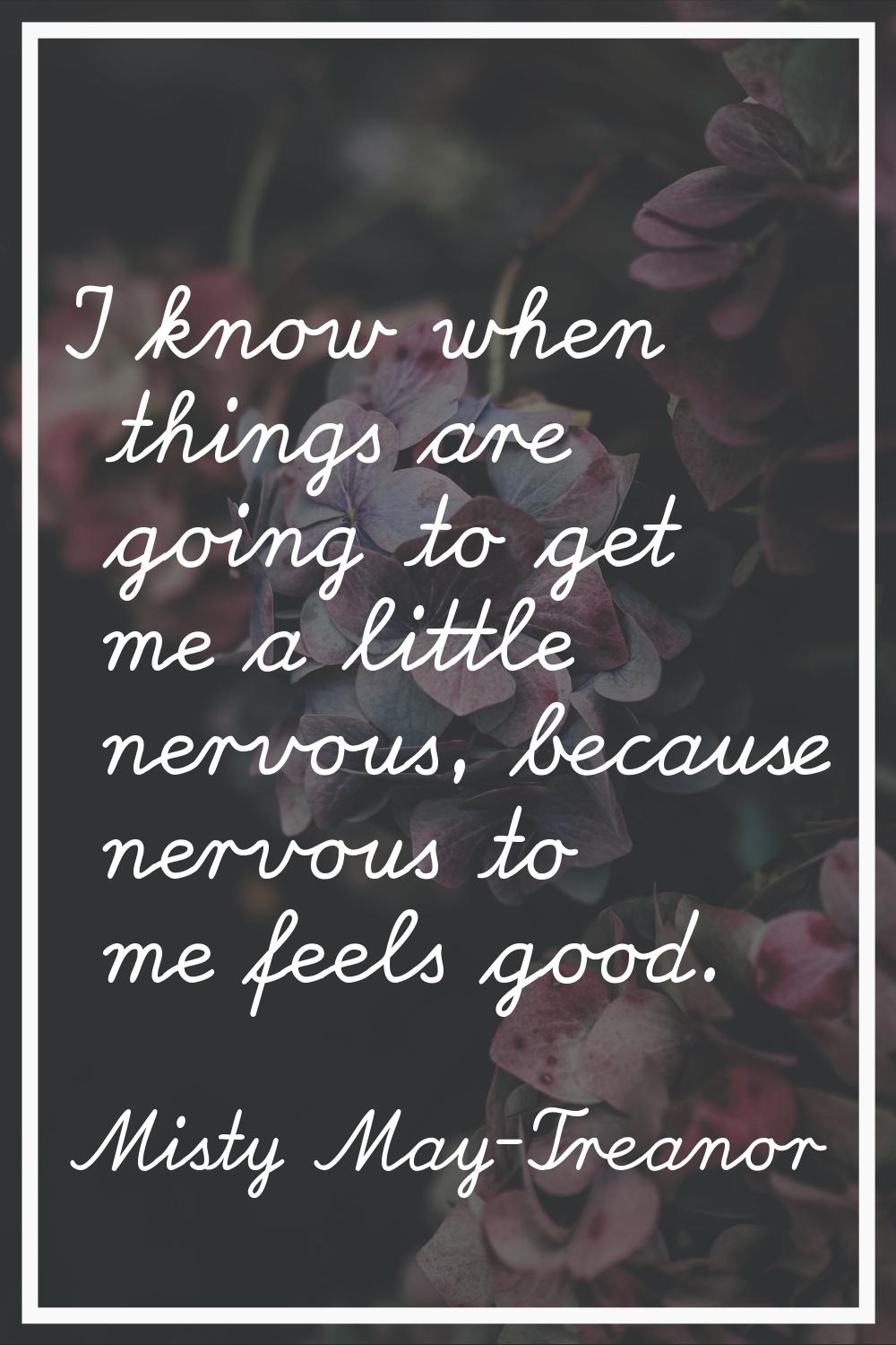 I know when things are going to get me a little nervous, because nervous to me feels good.