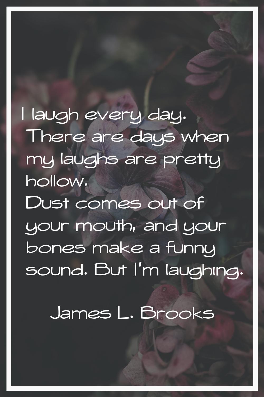 I laugh every day. There are days when my laughs are pretty hollow. Dust comes out of your mouth, a