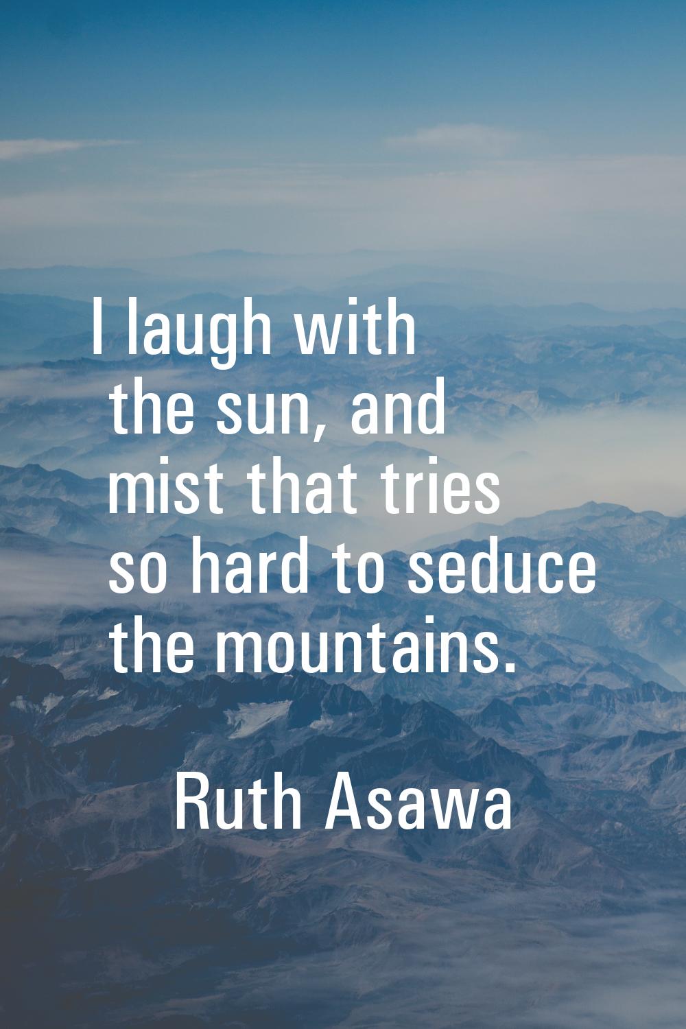I laugh with the sun, and mist that tries so hard to seduce the mountains.