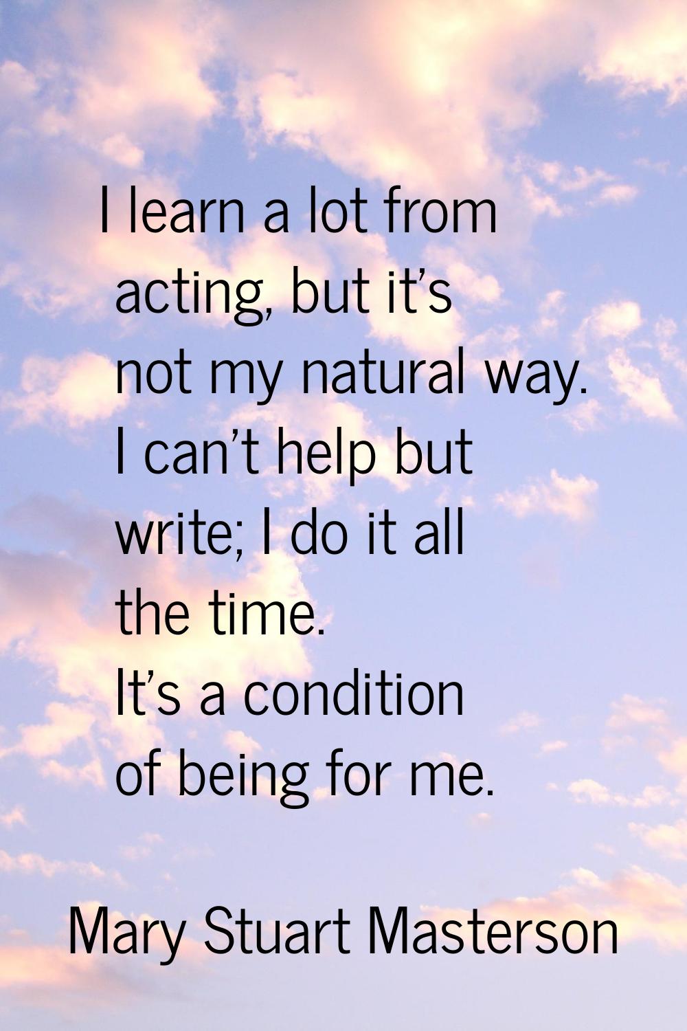 I learn a lot from acting, but it's not my natural way. I can't help but write; I do it all the tim