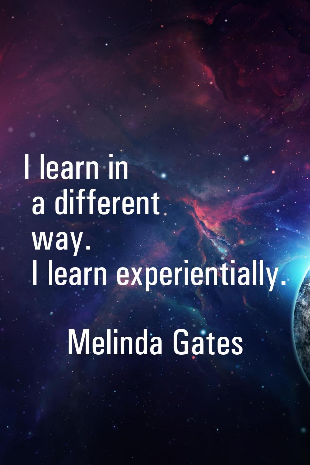 I learn in a different way. I learn experientially.