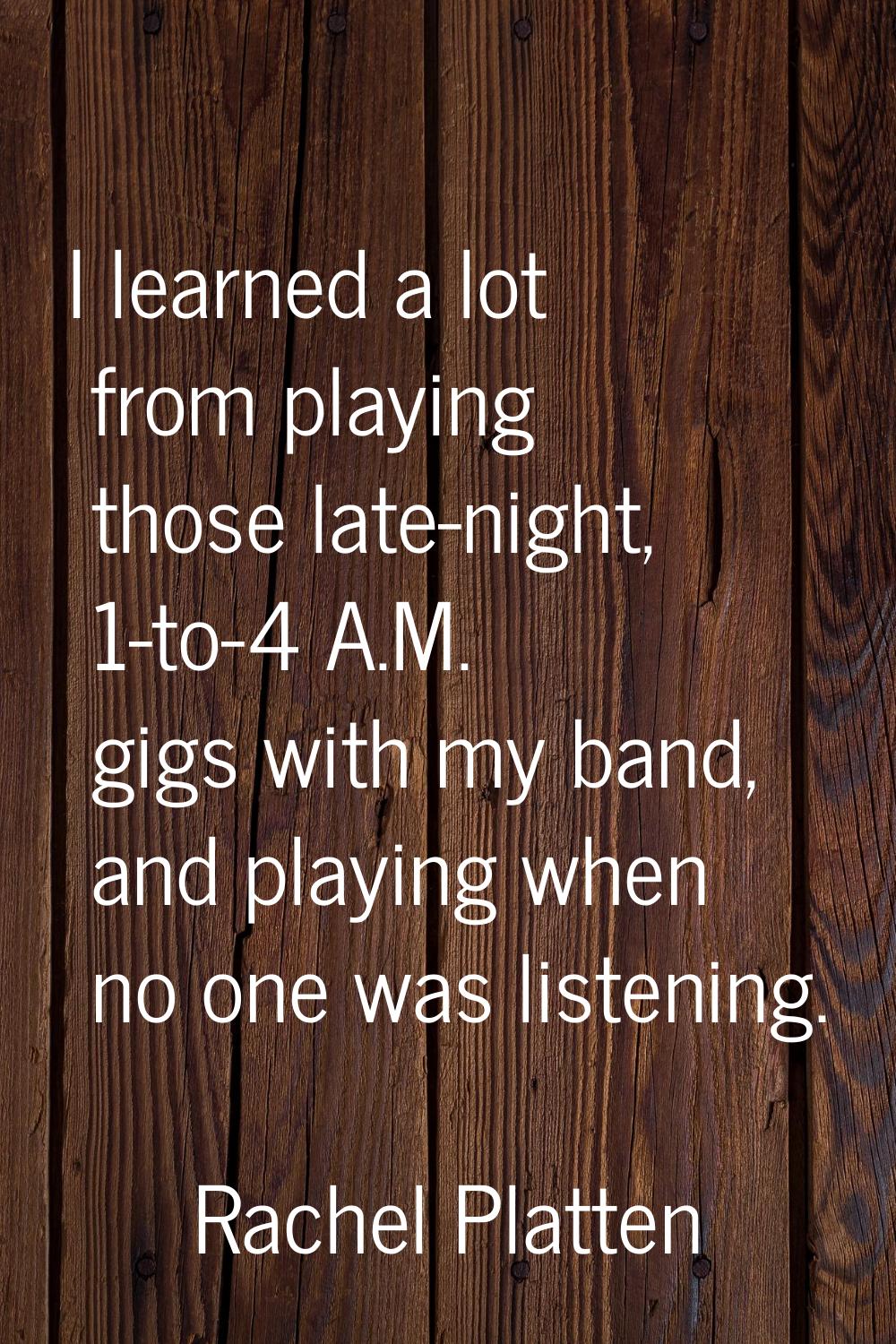 I learned a lot from playing those late-night, 1-to-4 A.M. gigs with my band, and playing when no o
