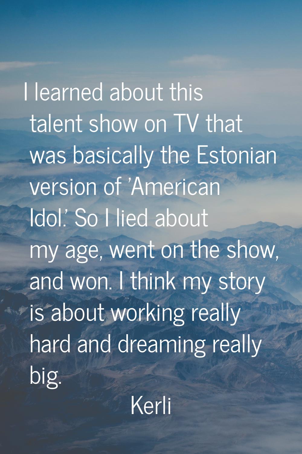 I learned about this talent show on TV that was basically the Estonian version of 'American Idol.' 