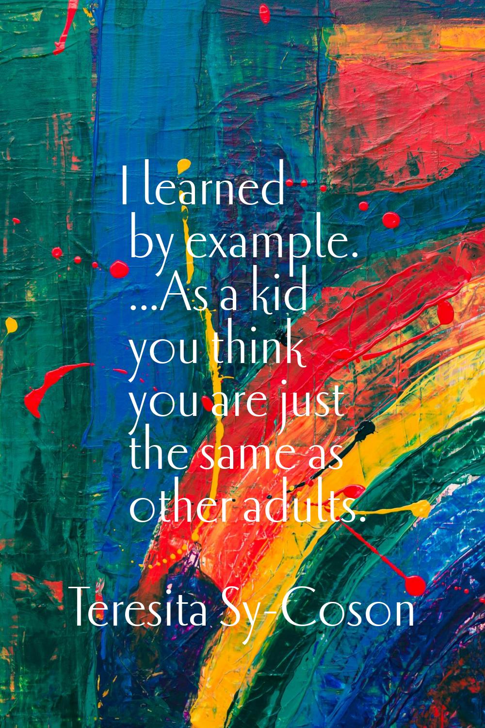 I learned by example. ...As a kid you think you are just the same as other adults.