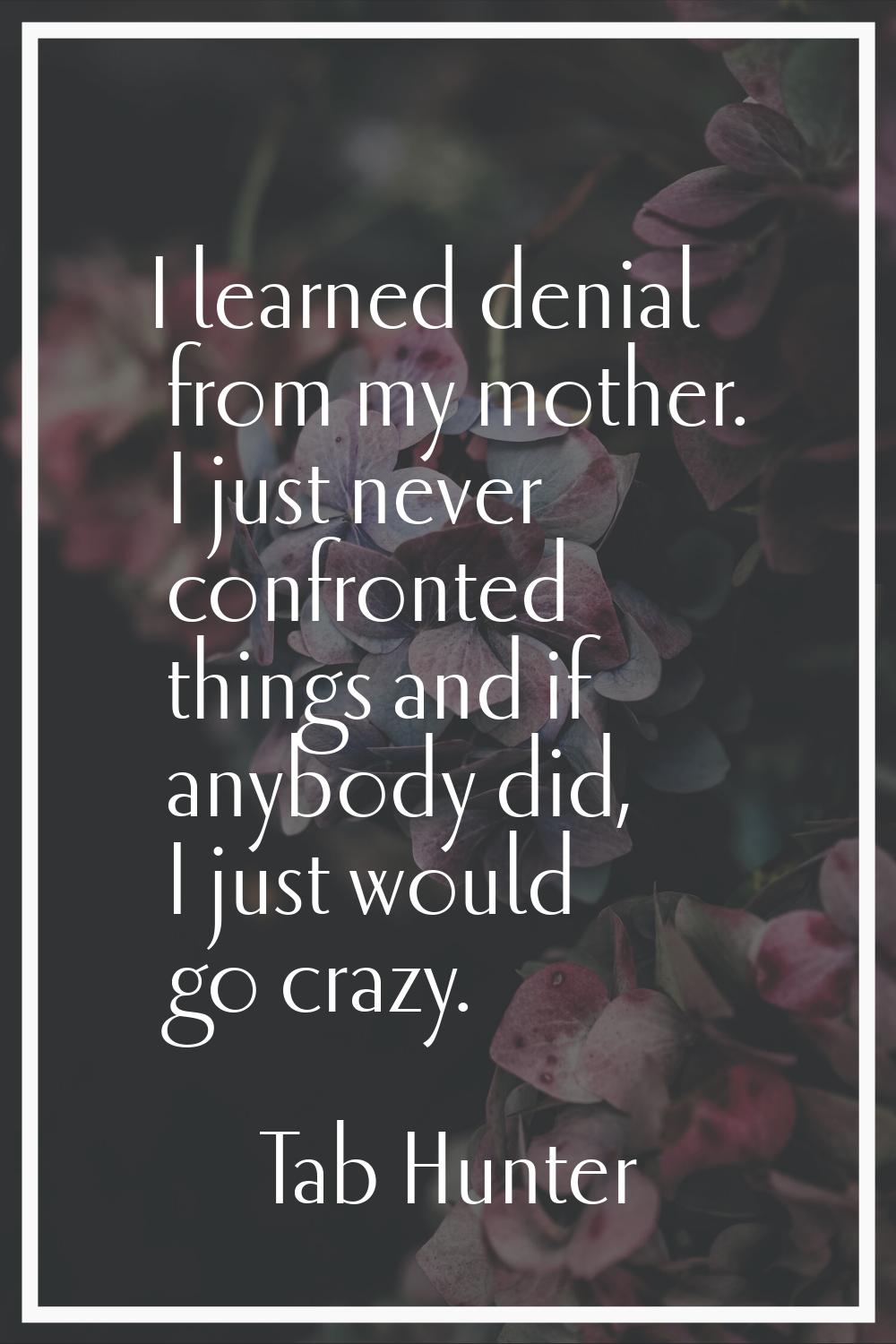 I learned denial from my mother. I just never confronted things and if anybody did, I just would go