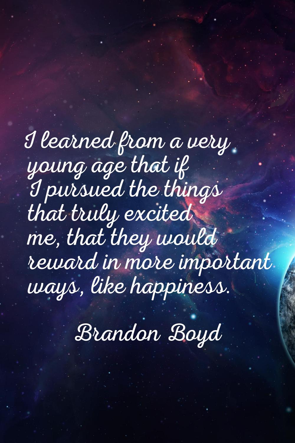 I learned from a very young age that if I pursued the things that truly excited me, that they would