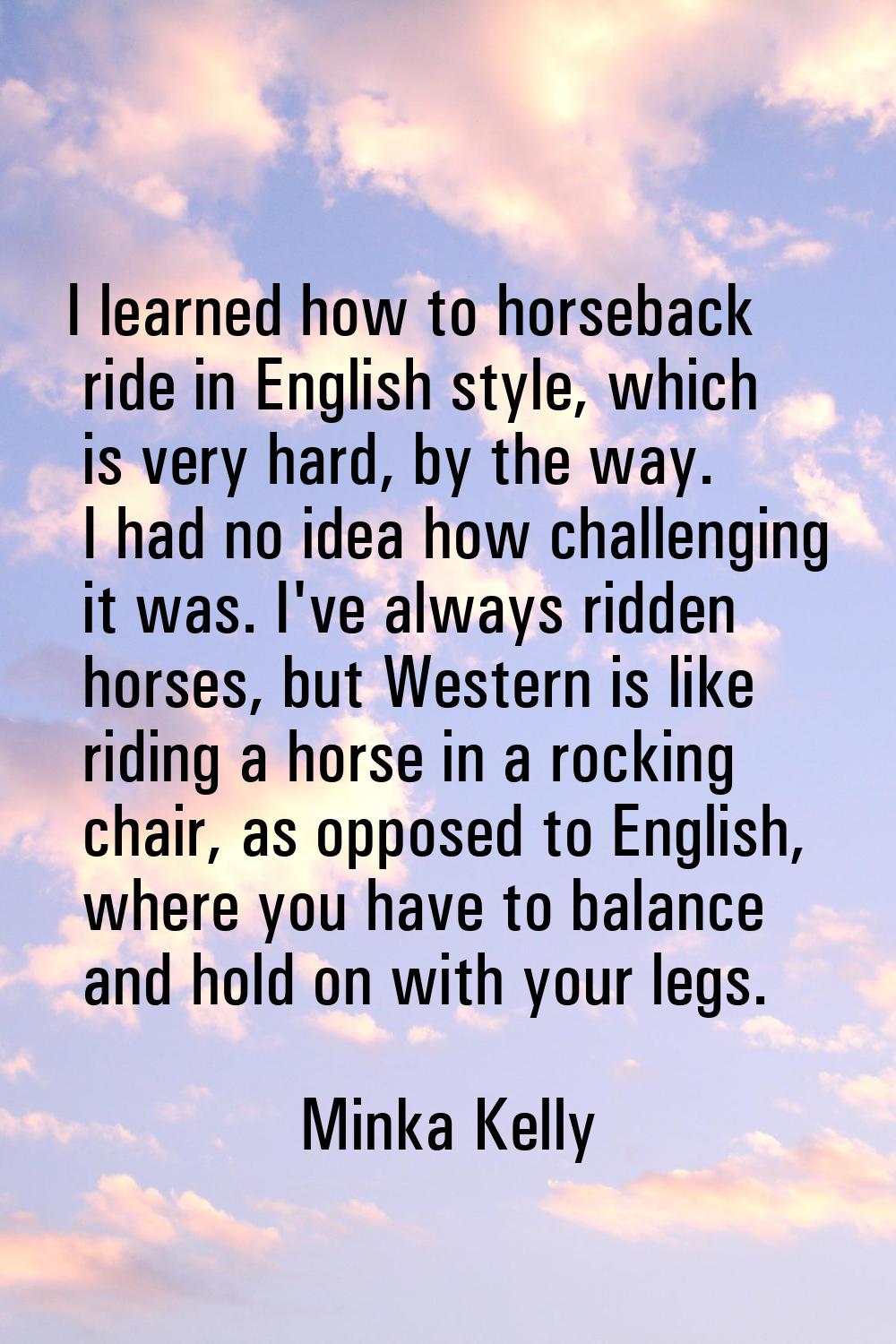 I learned how to horseback ride in English style, which is very hard, by the way. I had no idea how