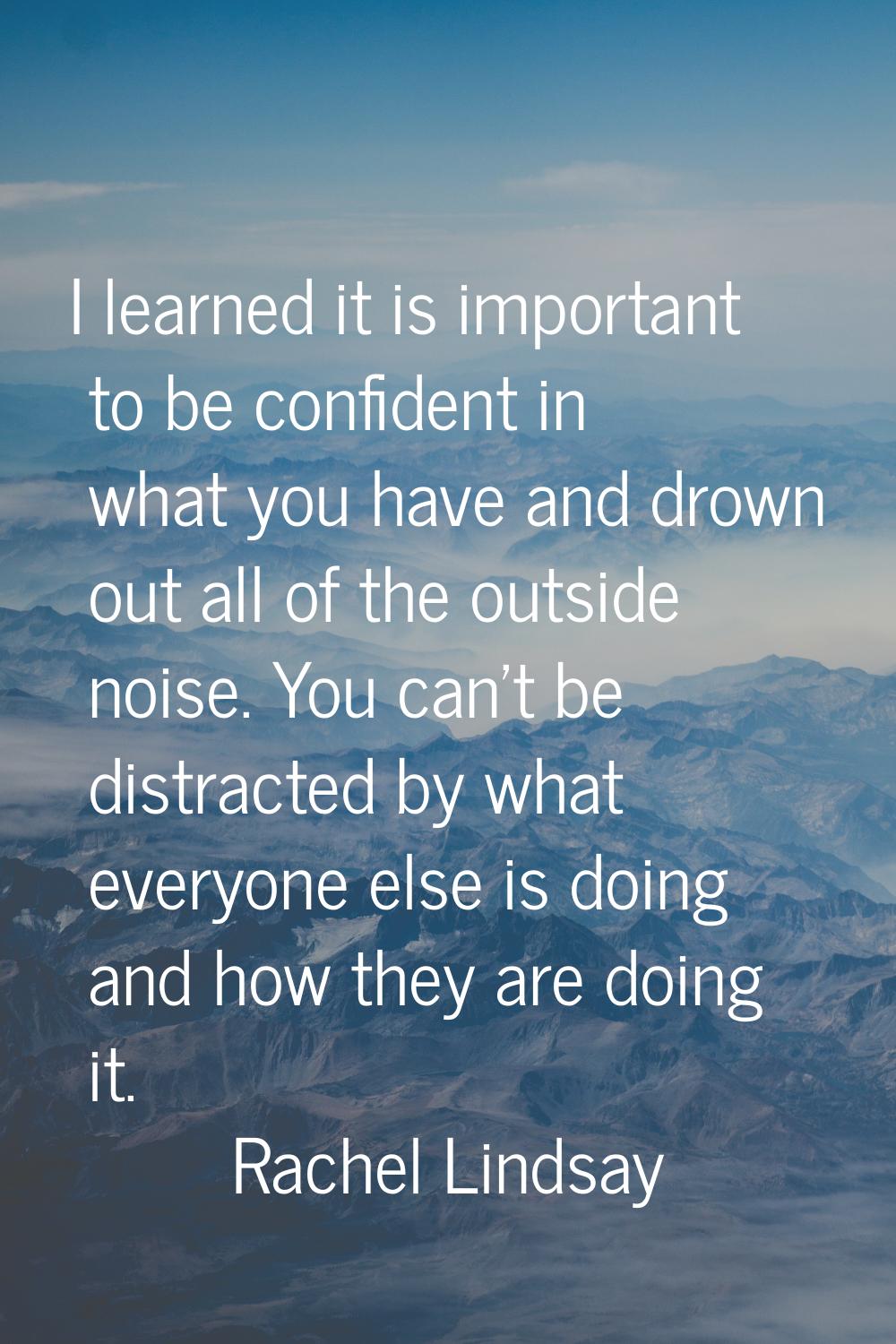 I learned it is important to be confident in what you have and drown out all of the outside noise. 