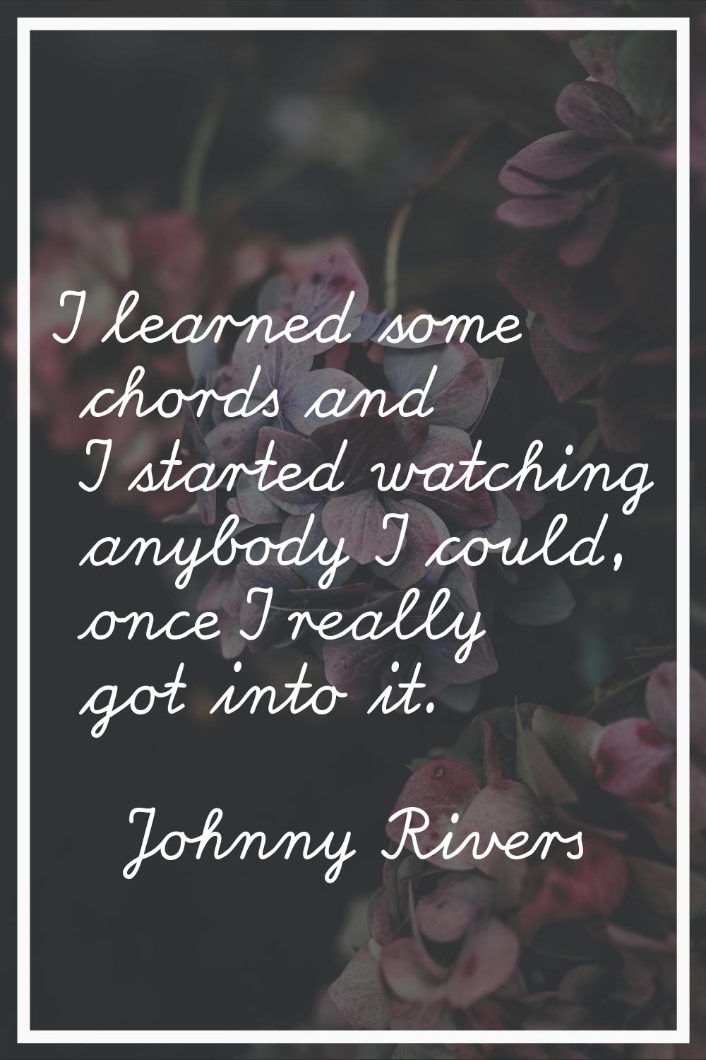 I learned some chords and I started watching anybody I could, once I really got into it.