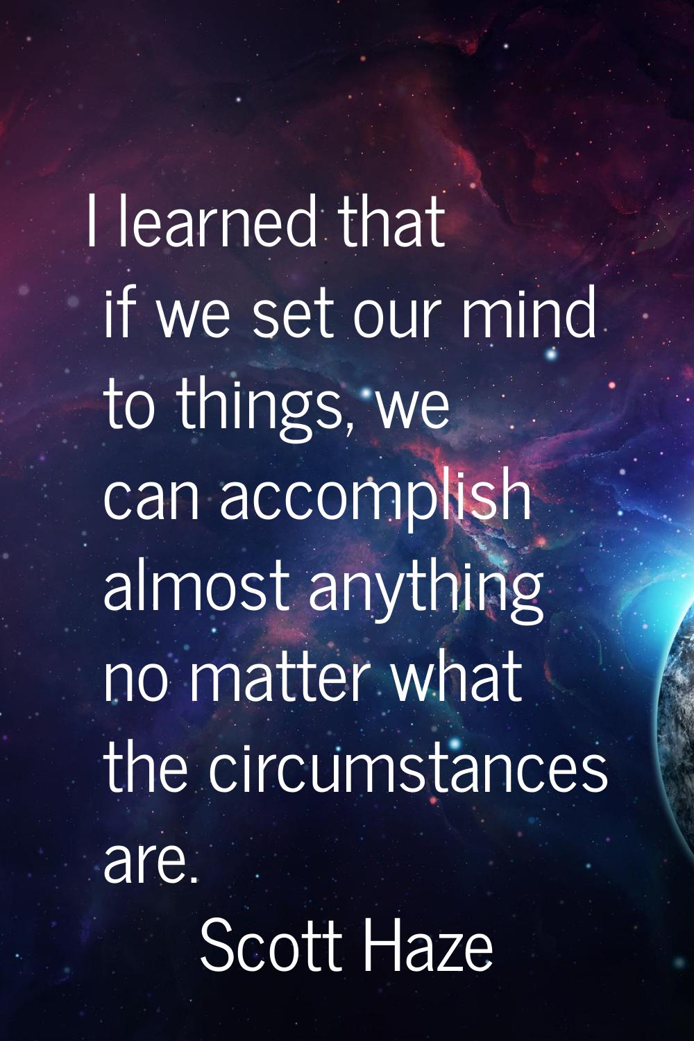 I learned that if we set our mind to things, we can accomplish almost anything no matter what the c