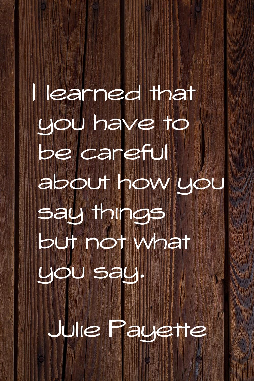 I learned that you have to be careful about how you say things but not what you say.