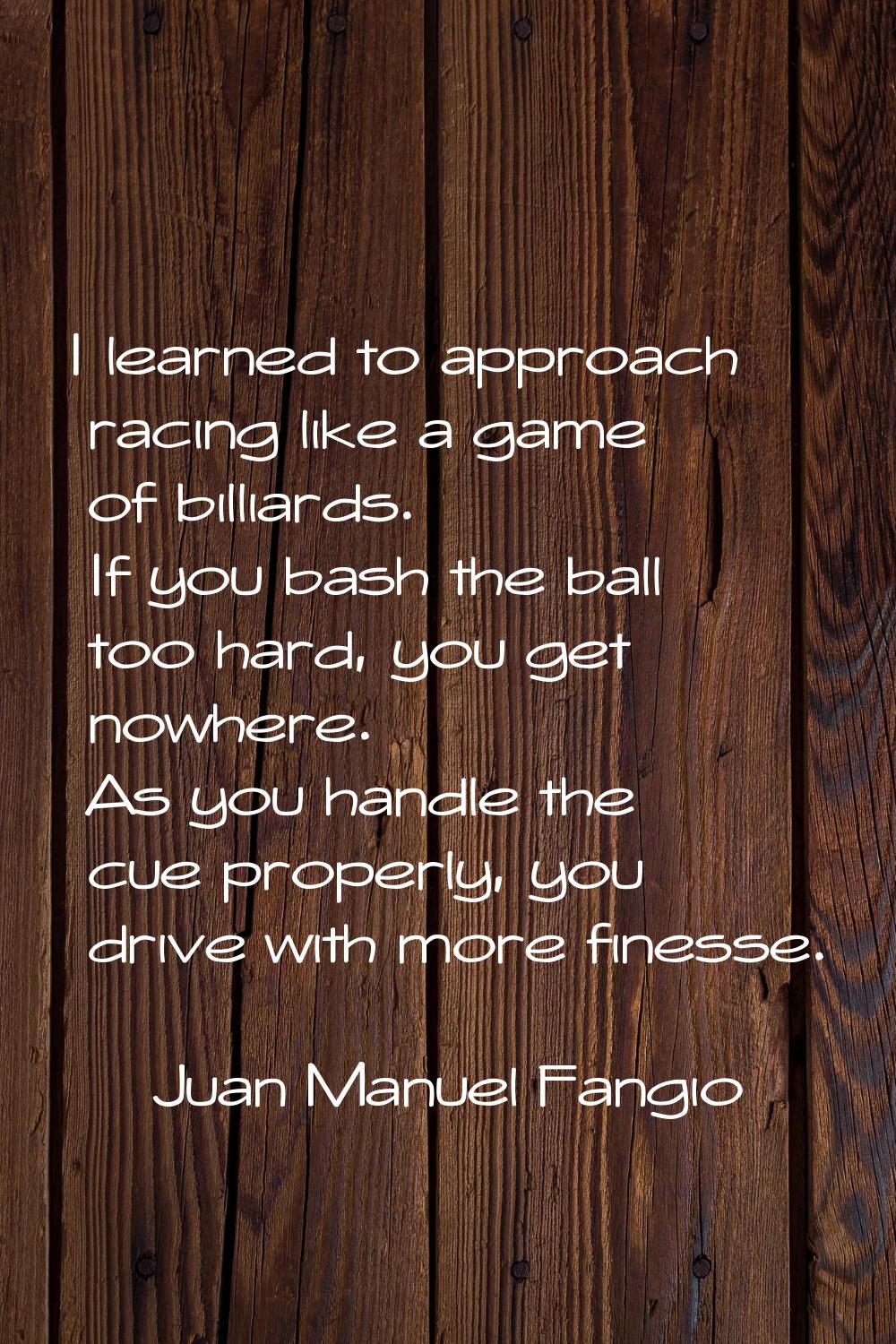 I learned to approach racing like a game of billiards. If you bash the ball too hard, you get nowhe