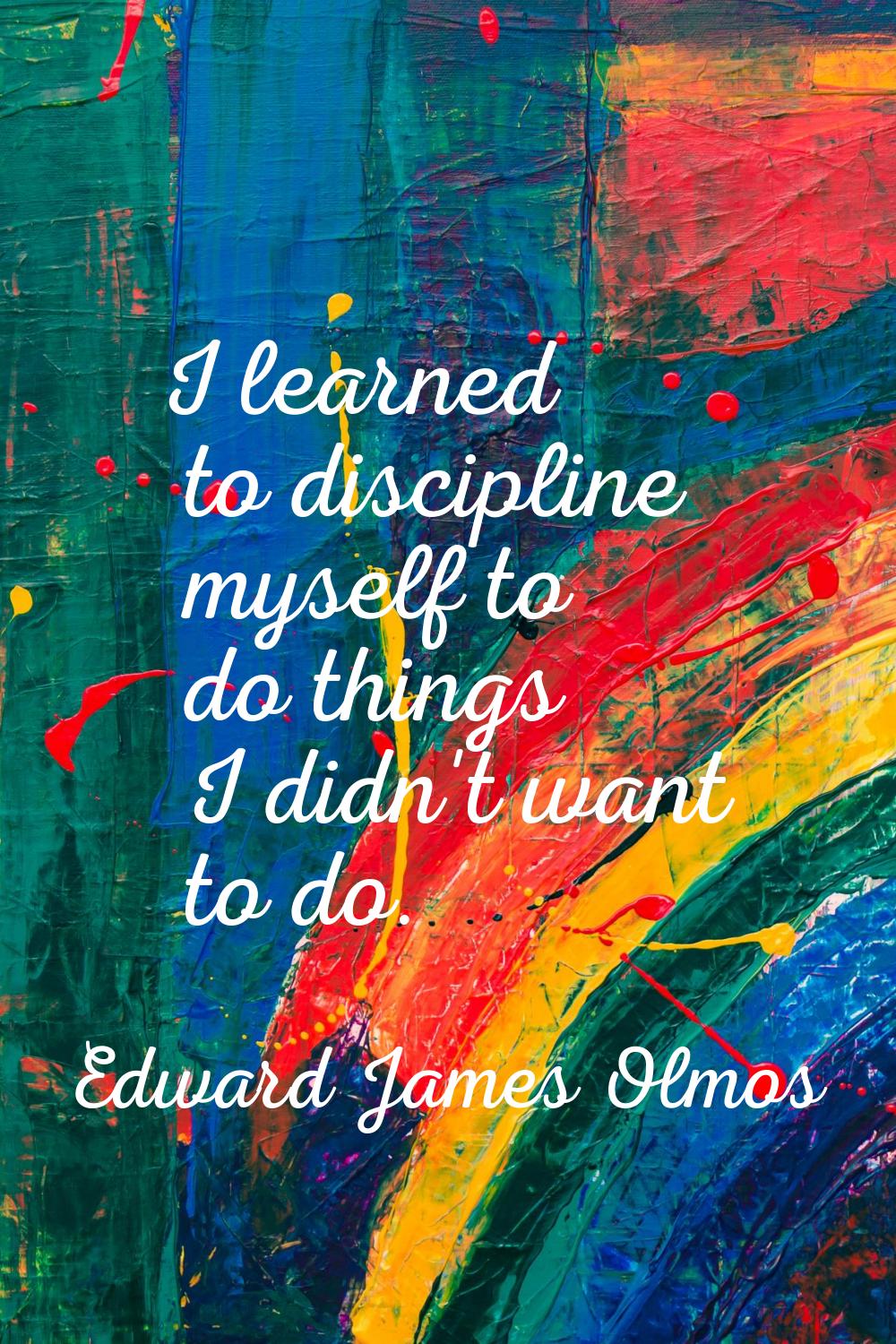 I learned to discipline myself to do things I didn't want to do.