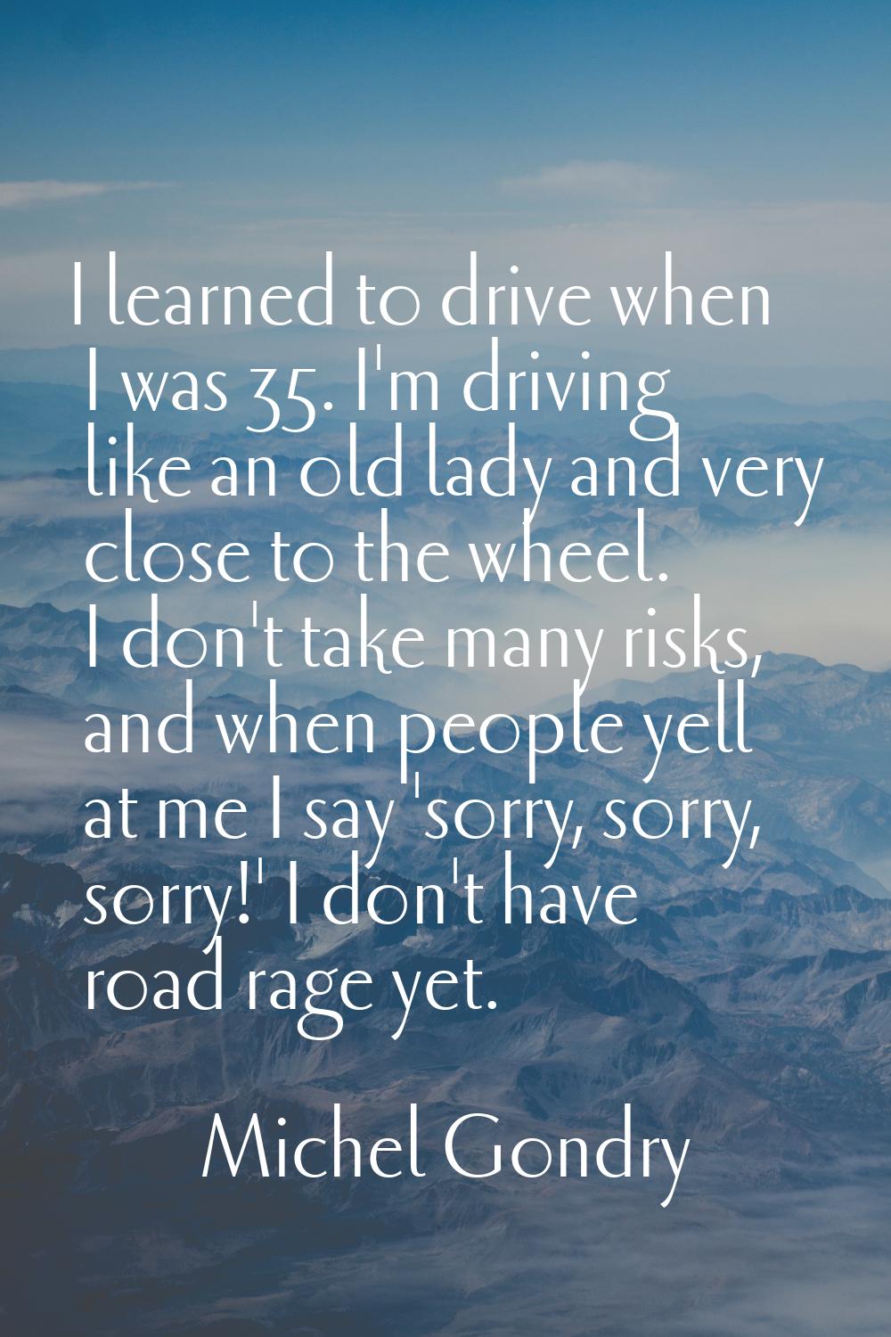 I learned to drive when I was 35. I'm driving like an old lady and very close to the wheel. I don't