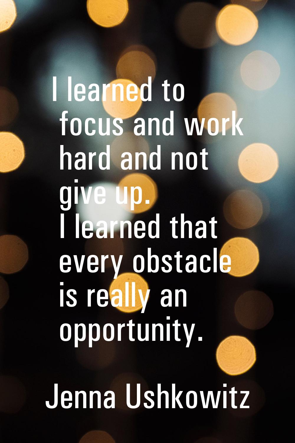 I learned to focus and work hard and not give up. I learned that every obstacle is really an opport