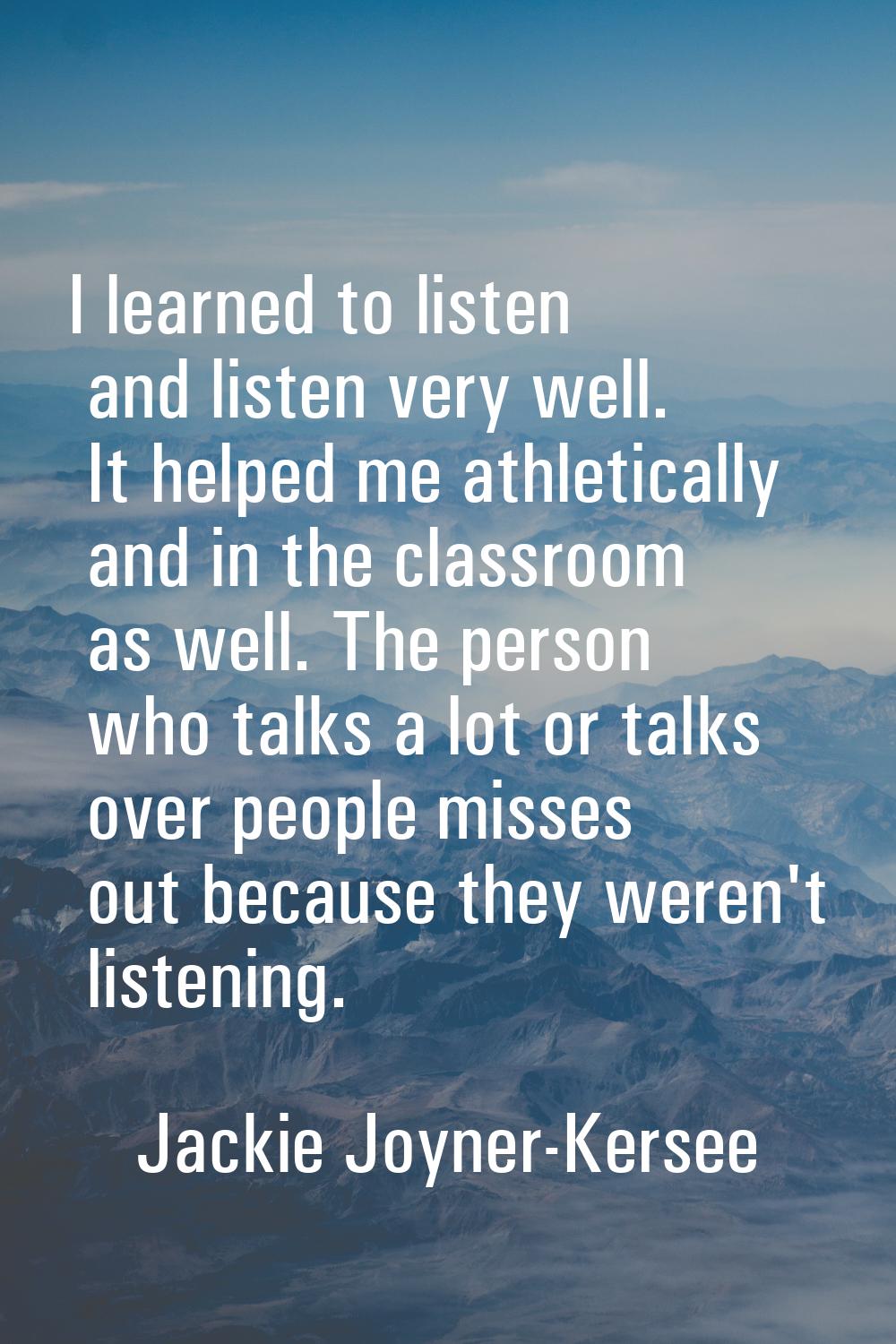 I learned to listen and listen very well. It helped me athletically and in the classroom as well. T