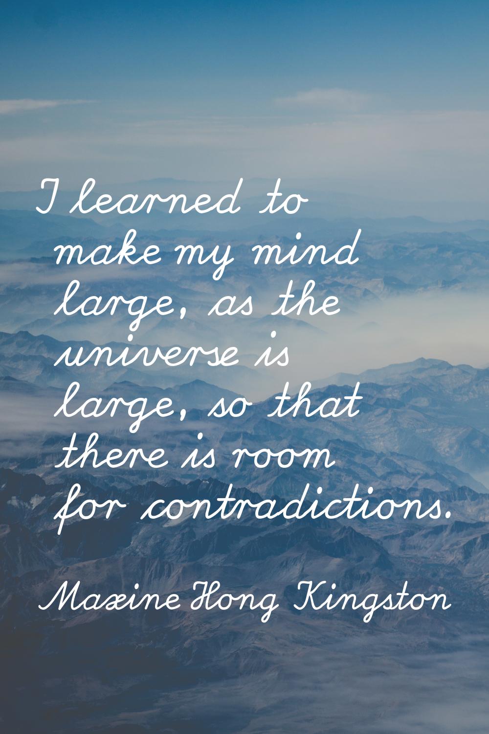 I learned to make my mind large, as the universe is large, so that there is room for contradictions