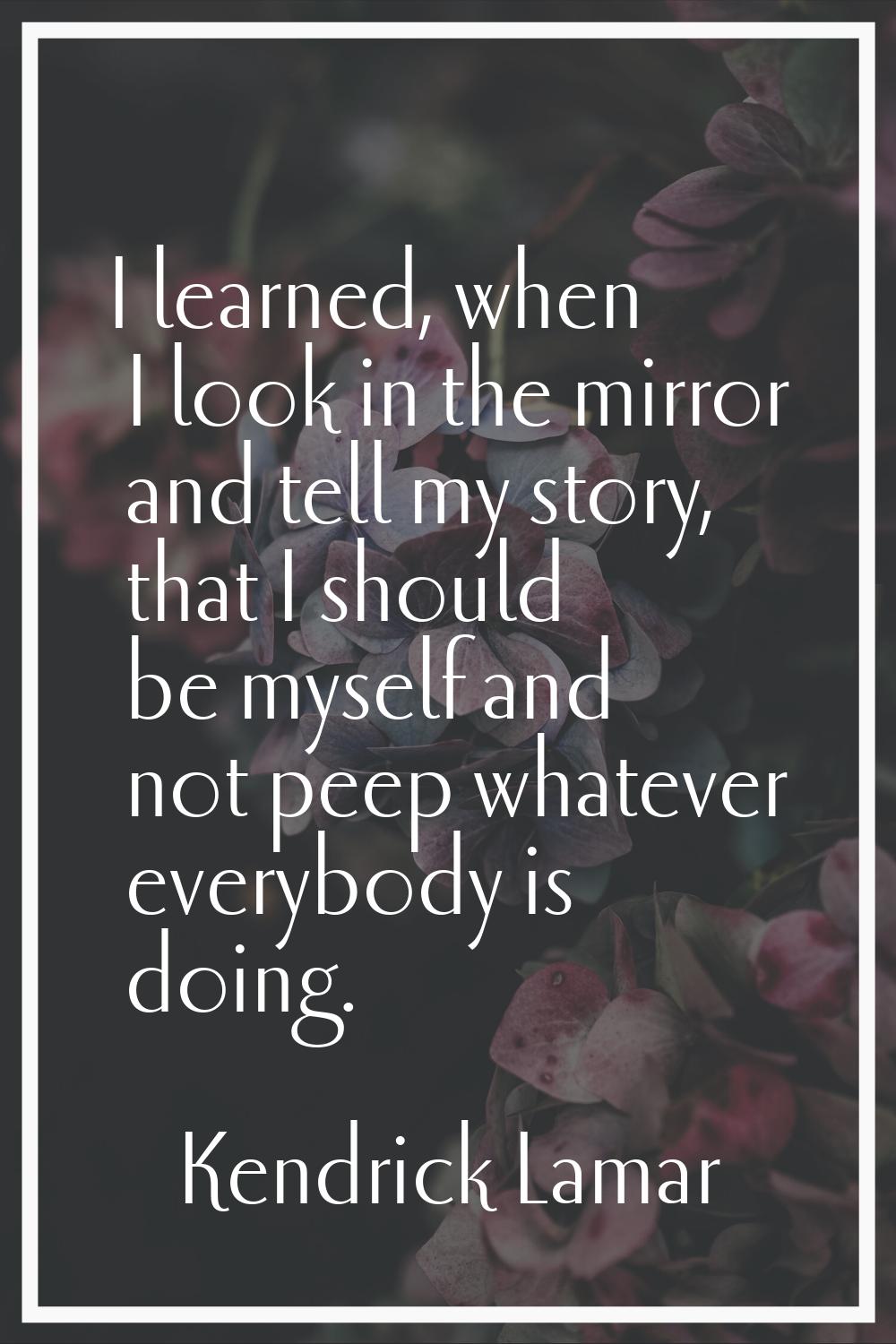 I learned, when I look in the mirror and tell my story, that I should be myself and not peep whatev