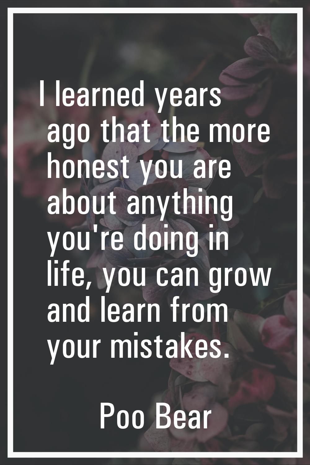I learned years ago that the more honest you are about anything you're doing in life, you can grow 