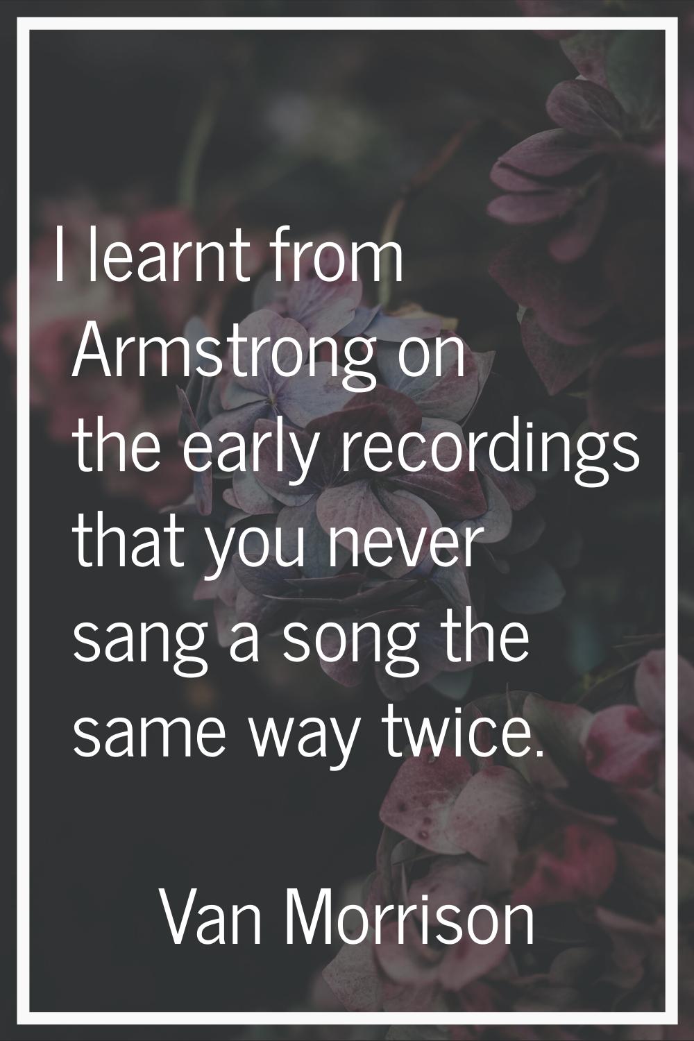I learnt from Armstrong on the early recordings that you never sang a song the same way twice.