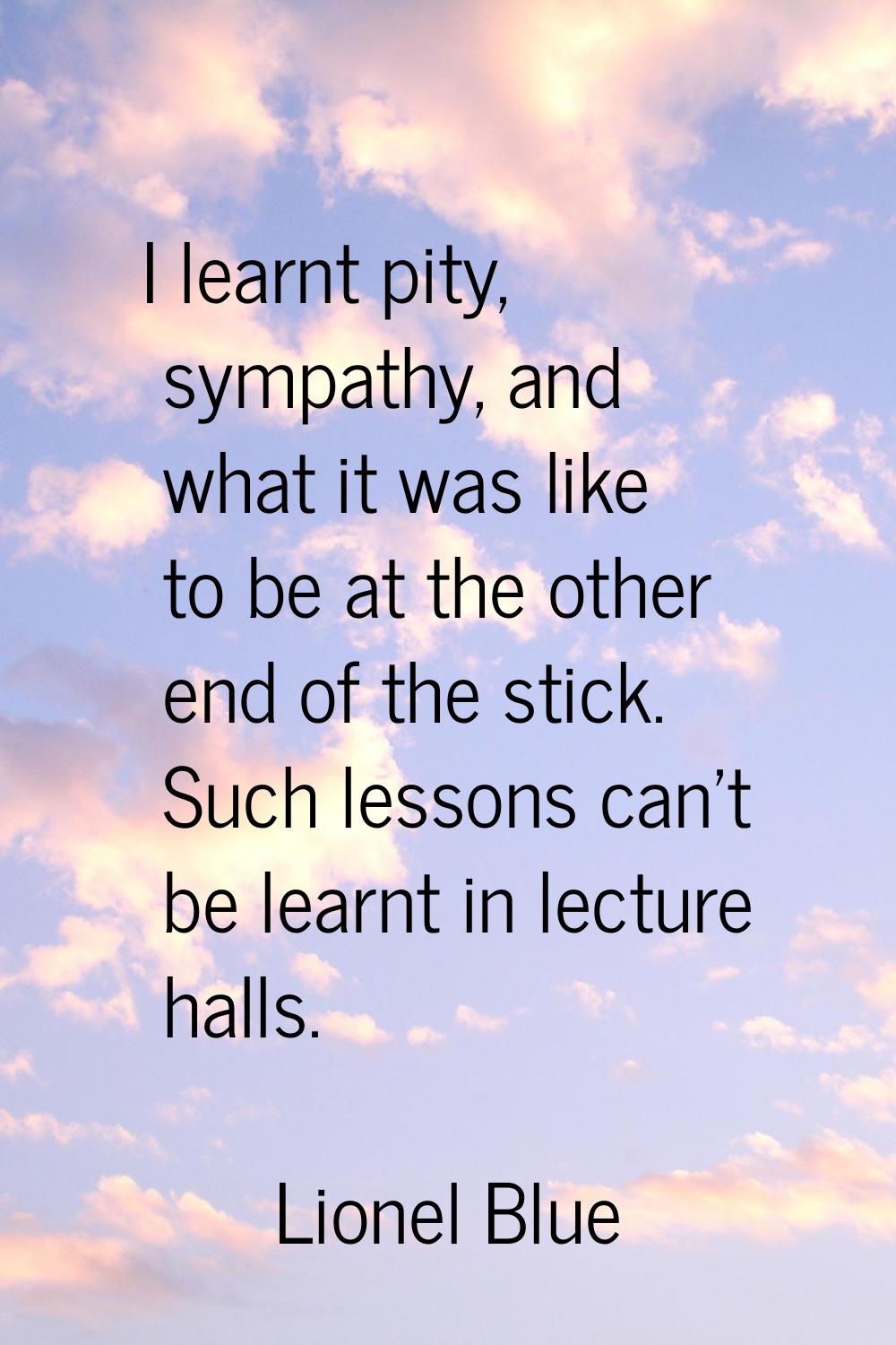 I learnt pity, sympathy, and what it was like to be at the other end of the stick. Such lessons can