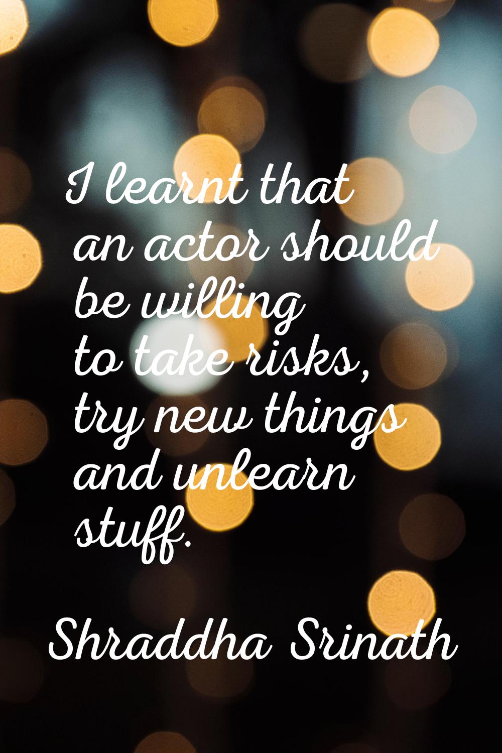 I learnt that an actor should be willing to take risks, try new things and unlearn stuff.