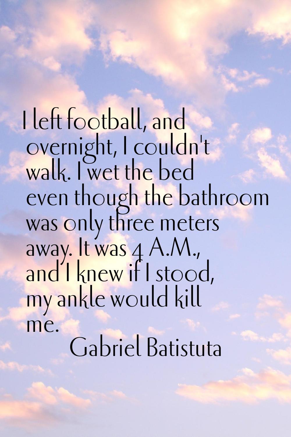 I left football, and overnight, I couldn't walk. I wet the bed even though the bathroom was only th