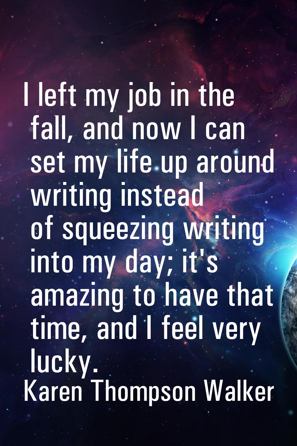 I left my job in the fall, and now I can set my life up around writing instead of squeezing writing