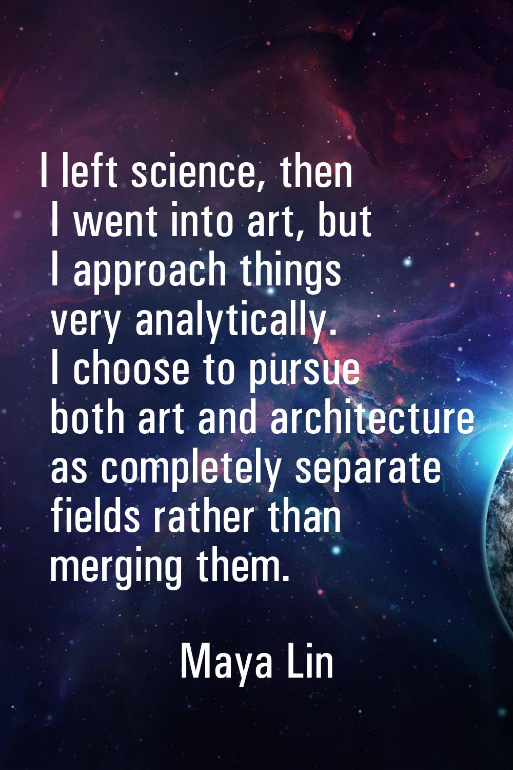 I left science, then I went into art, but I approach things very analytically. I choose to pursue b