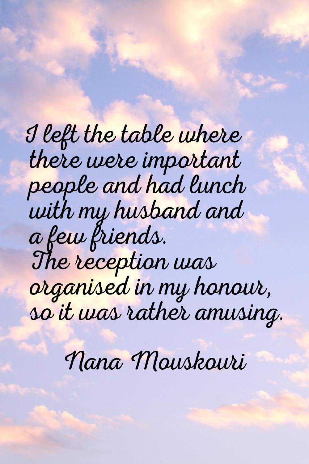 I left the table where there were important people and had lunch with my husband and a few friends.